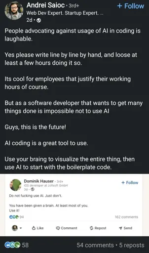 A LinkedIn post which reads:

"People advocating against usage of AI in coding is laughable.

Yes please write line by line by hand, and loose at least a few hours doing it so.

Its cool for employees that justify their working hours of course.

But as a software developer that wants to get many things done is impossible not to use AI

Guys, this is the future!

AI coding is a great tool to use.

Use your braining to visualize the entire thing, then use AI to start with the boilerplate code."

The image is a linkedin comment  which reads: "Do not fucking use AI. Just don't. You have been given a brain. At least most of you. Use it!"