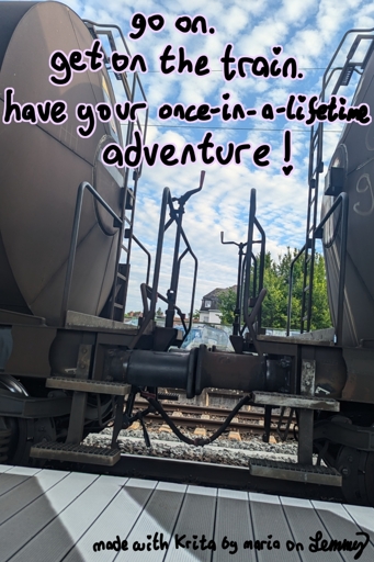 photo of a train transporting liquids with the middle part between two wagons in focus. there are stairs and platforms to stand and enough space to sit down. text over image says "go on. get on the train. have your once in a lifetime adventure". bottom text says "made with Krita by maria on Lemmy"