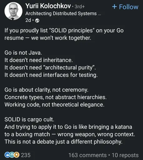 If you proudly list "SOLID principles" on your Go 8resume - we won't work together.
Go is not Java.
It doesn't need inheritance.
It doesn't need "architectural purity". It doesn't need interfaces for testing.
Go is about clarity, not ceremony. Concrete types, not abstract hierarchies. Working code, not theoretical elegance.
SOLID is cargo cult.
And trying to apply it to Go is like bringing a katana to a boxing match - wrong weapon, wrong context. This is not a debate just a different philosophy.