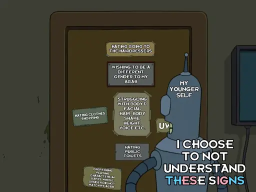 Futurama meme. Bender is staring at a door with lots of signs on it. The signs say:

* Hating going to the hairdressers.
* Wishing to be a different gender to my AGAB.
* Hating clothes shopping.
* Struggling with body & facial hair, body shape, height, voice etc.
* UWU.
* Hating public toilets.
* Preferring playing characters in games whose gender did not match my AGAB.

Bender is labelled as "my younger self" & says: "I choose to not understand these signs". The last two words ("these signs") are coloured in the light blue, pink & white of the trans pride flag.