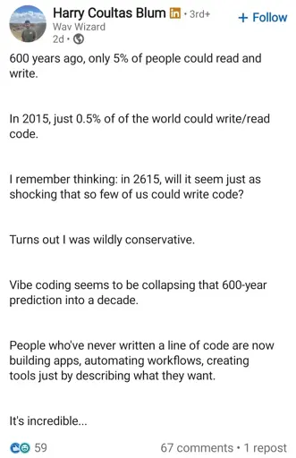 Linkedin post. Poster's name is Harry and his title is "Wav Wizard". He has LinkedIn premium.

600 years ago, only 5% of people could read and write.
In 2015, just 0.5% of of the world could write/read code.

I remember thinking: in 2615, will it seem just as shocking that so few of us could write code?

Turns out I was wildly conservative.
Vibe coding seems to be collapsing that 600-year prediction into a decade.
People who've never written a line of code are now building apps, automating workflows, creating tools just by describing what they want.
It's incredible...